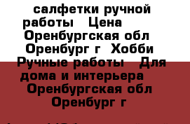 салфетки ручной работы › Цена ­ 800 - Оренбургская обл., Оренбург г. Хобби. Ручные работы » Для дома и интерьера   . Оренбургская обл.,Оренбург г.